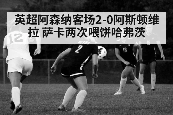 英超阿森纳客场2-0阿斯顿维拉 萨卡两次喂饼哈弗茨