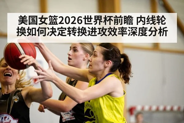 美国女篮2026世界杯前瞻 内线轮换如何决定转换进攻效率深度分析