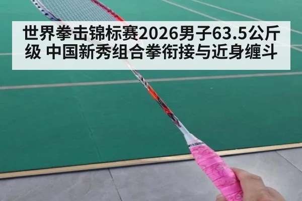 世界拳击锦标赛2026男子63.5公斤级 中国新秀组合拳衔接与近身缠斗