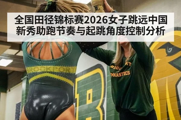 全国田径锦标赛2026女子跳远中国新秀助跑节奏与起跳角度控制分析