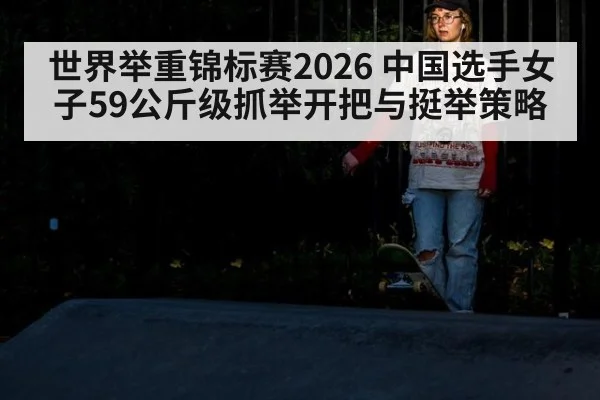 世界举重锦标赛2026 中国选手女子59公斤级抓举开把与挺举策略