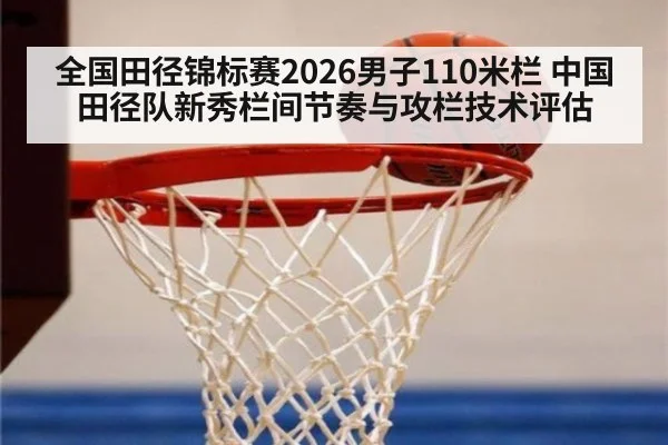 全国田径锦标赛2026男子110米栏 中国田径队新秀栏间节奏与攻栏技术评估