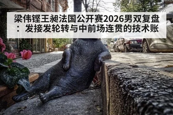 梁伟铿王昶法国公开赛2026男双复盘：发接发轮转与中前场连贯的技术账
